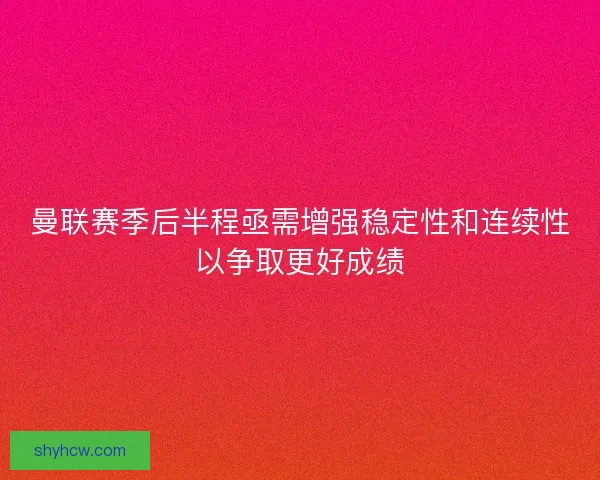 曼联赛季后半程亟需增强稳定性和连续性以争取更好成绩