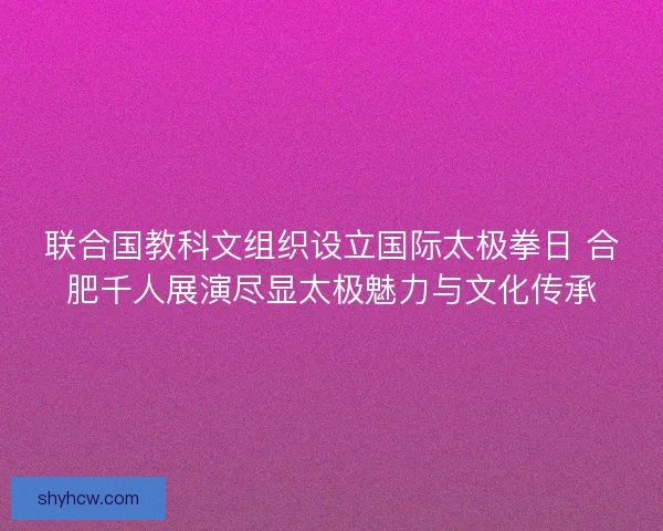 联合国教科文组织设立国际太极拳日 合肥千人展演尽显太极魅力与文化传承
