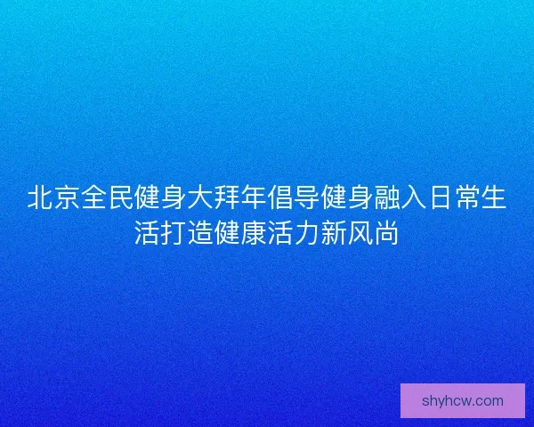北京全民健身大拜年倡导健身融入日常生活打造健康活力新风尚