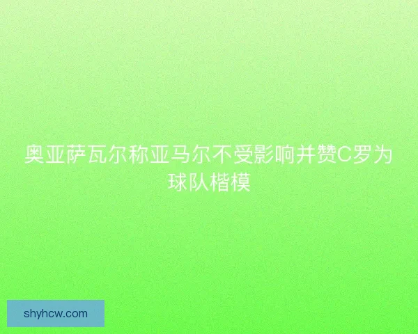 奥亚萨瓦尔称亚马尔不受影响并赞C罗为球队楷模