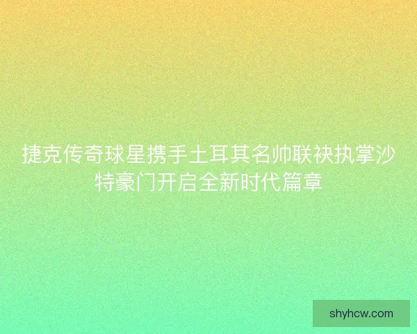 捷克传奇球星携手土耳其名帅联袂执掌沙特豪门开启全新时代篇章